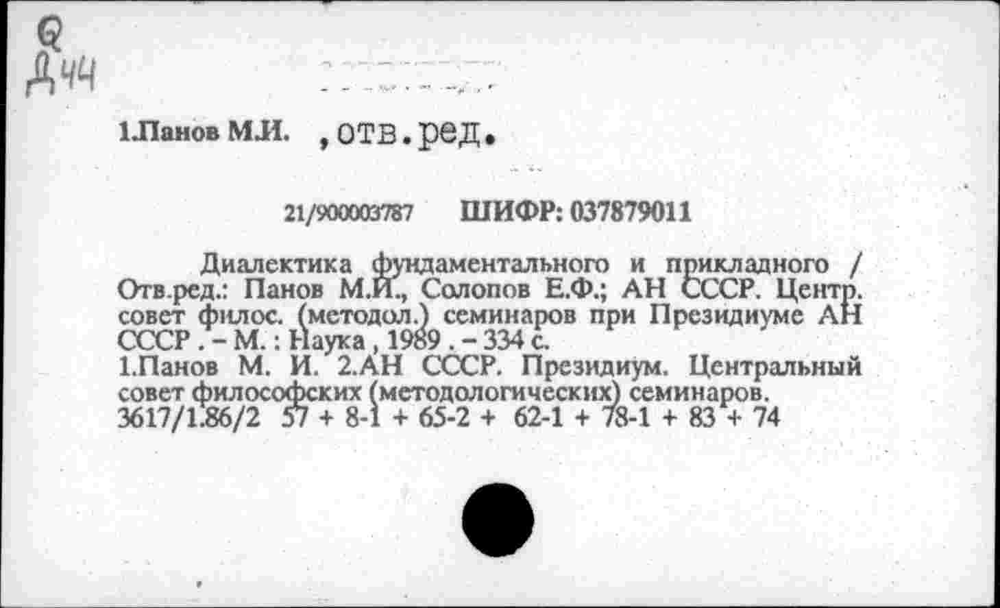 ﻿1 Ланов МЛ. , ОТВ. рвД
21/900003787 ШИФР: 037879011
Диалектика фундаментального и прикладного / Отв.ред.: Панов М.И., Солопов Е.Ф.; АН СССР. Центр, совет филос. (методол.) семинаров при Президиуме АН СССР . - М.: Наука , 1989 . - 334 с.
1.Панов М. И. 2.АН СССР. Президиум. Центральный совет философских (методологических) семинаров.
3617/1.86/2 57 + 8-1 + 65-2 + 62-1 + 78-1 + 83 + 74